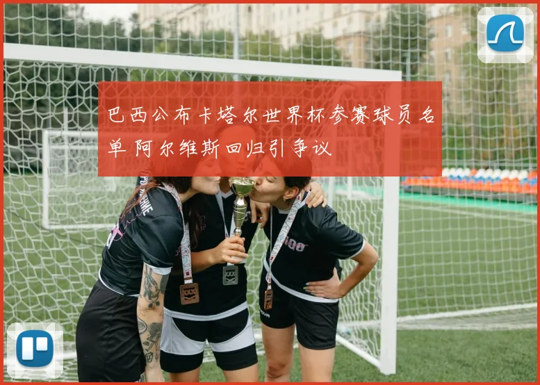 巴西公布卡塔尔世界杯参赛球员名单 阿尔维斯回归引争议