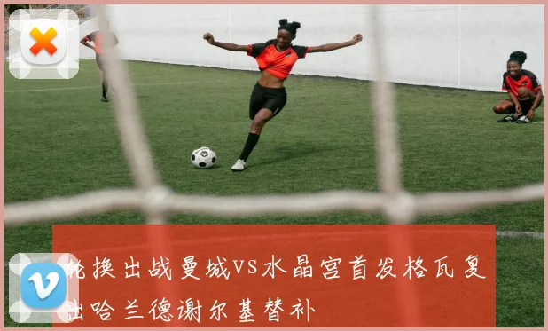 轮换出战曼城vs水晶宫首发格瓦复出哈兰德谢尔基替补