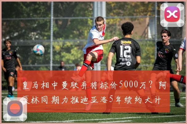 皇马相中曼联弃将标价5000万？阿莫林同期力推迪亚洛5年续约大计