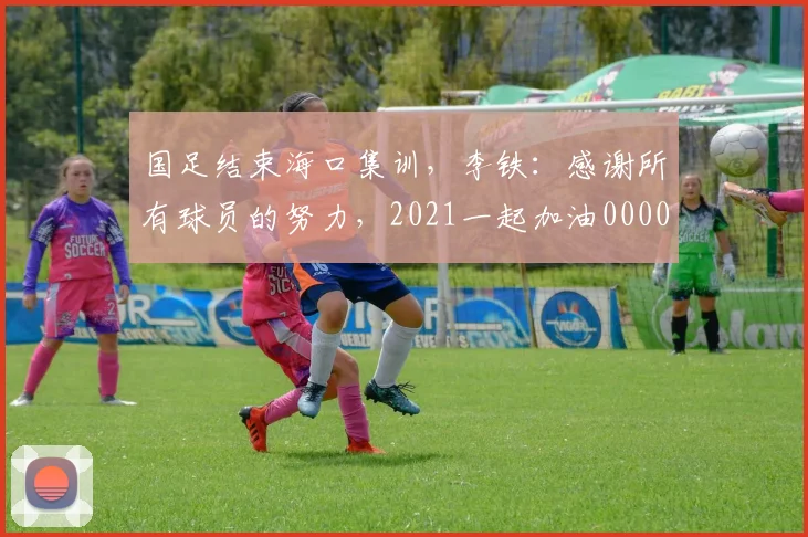 国足结束海口集训，李铁：感谢所有球员的努力，2021一起加油0000644