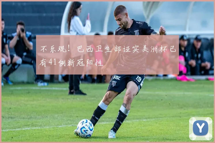 不乐观！巴西卫生部证实美洲杯已有41例新冠阳性