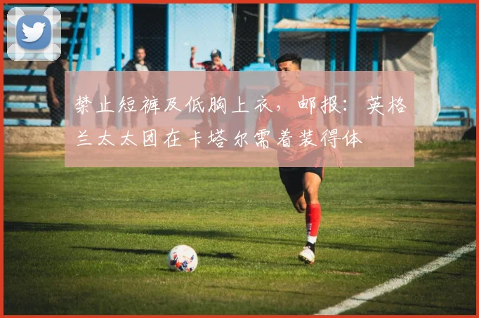 禁止短裤及低胸上衣，邮报：英格兰太太团在卡塔尔需着装得体