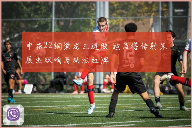 申花22铜梁龙三连败 迪马塔传射朱辰杰双响马纳法红牌