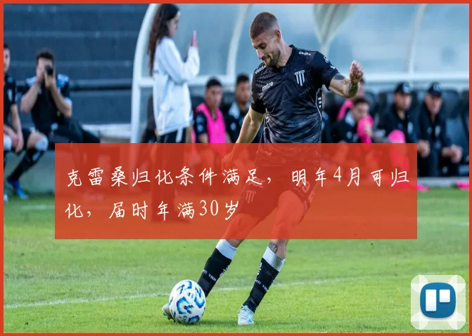克雷桑归化条件满足，明年4月可归化，届时年满30岁