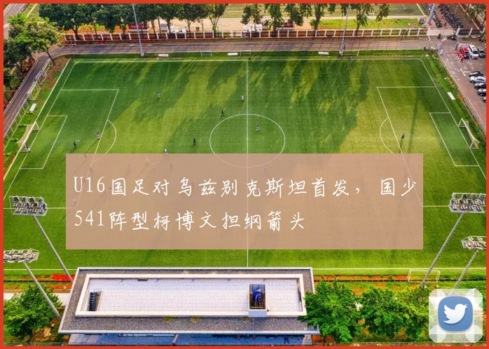 U16国足对乌兹别克斯坦首发，国少541阵型柯博文担纲箭头